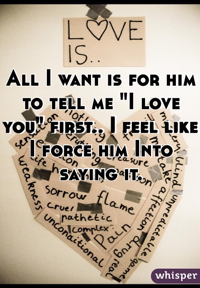 All I want is for him to tell me "I love you" first.. I feel like I force him Into saying it. 