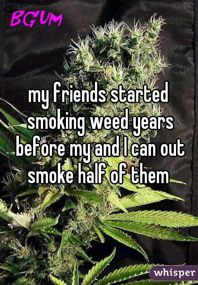 my friends started smoking weed years before my and I can out smoke half of them 