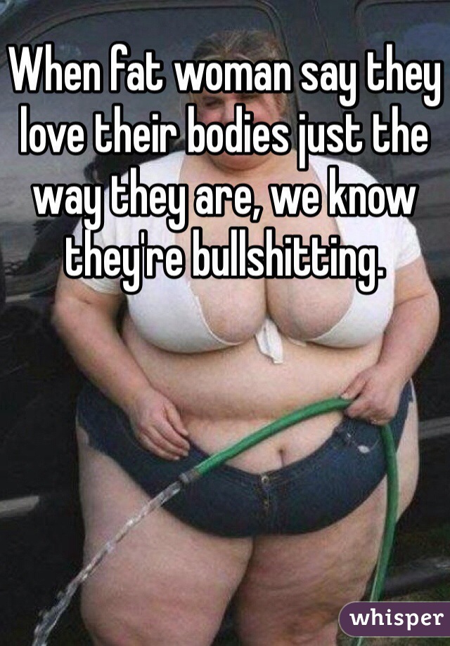 When fat woman say they love their bodies just the way they are, we know they're bullshitting.