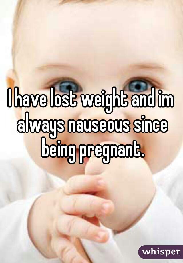I have lost weight and im always nauseous since being pregnant.