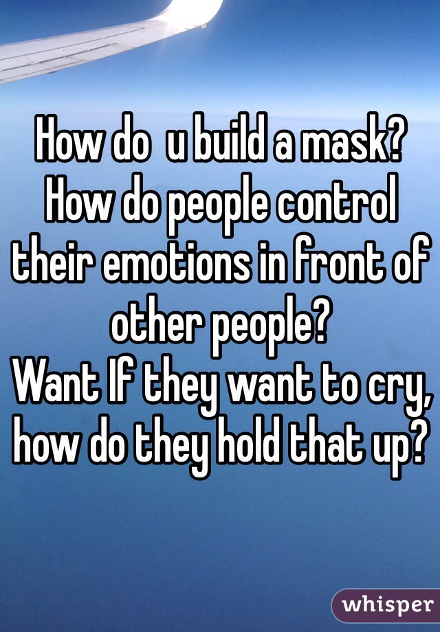 How do  u build a mask?
How do people control their emotions in front of other people?
Want If they want to cry, how do they hold that up?
