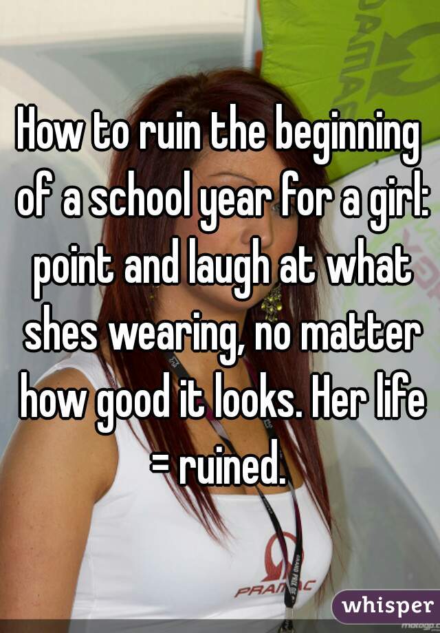 How to ruin the beginning of a school year for a girl: point and laugh at what shes wearing, no matter how good it looks. Her life = ruined. 