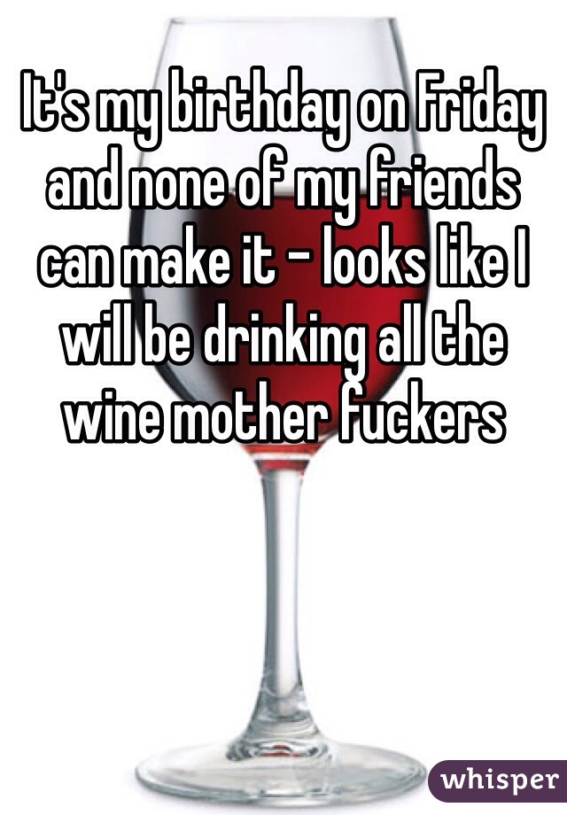 It's my birthday on Friday and none of my friends can make it - looks like I will be drinking all the wine mother fuckers 