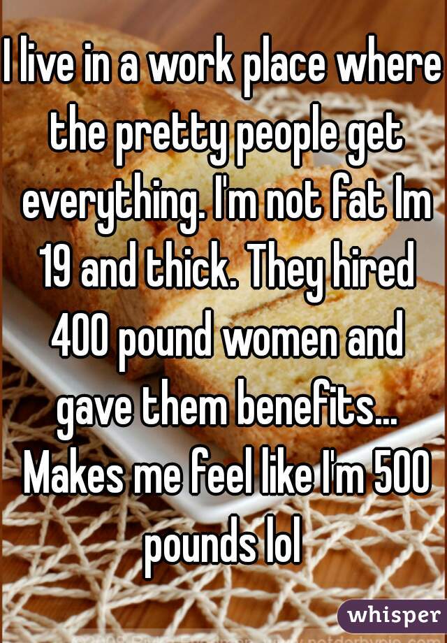 I live in a work place where the pretty people get everything. I'm not fat Im 19 and thick. They hired 400 pound women and gave them benefits... Makes me feel like I'm 500 pounds lol 