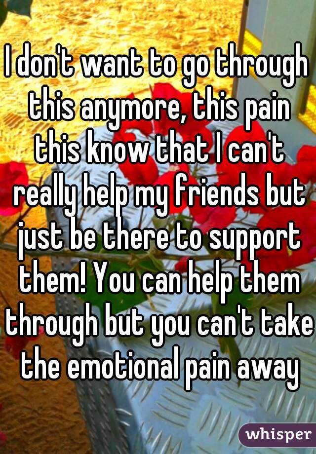 I don't want to go through this anymore, this pain this know that I can't really help my friends but just be there to support them! You can help them through but you can't take the emotional pain away