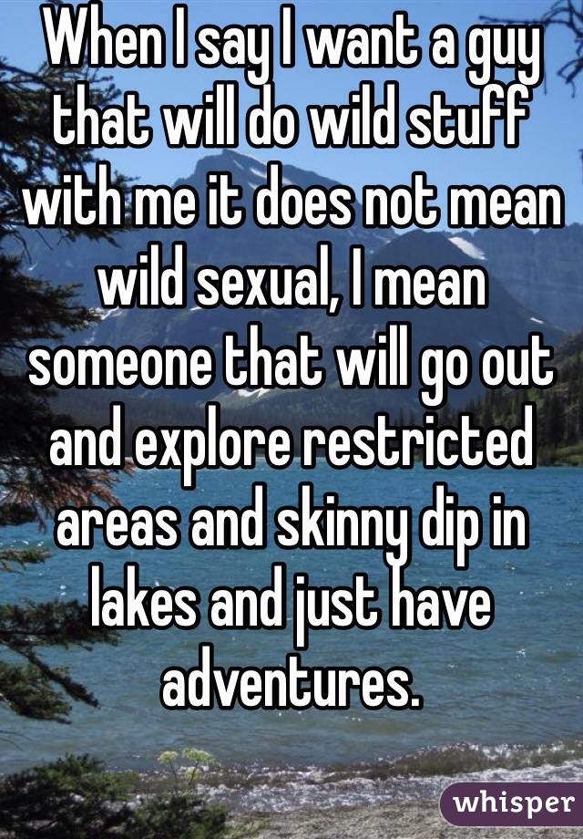 When I say I want a guy that will do wild stuff with me it does not mean wild sexual, I mean someone that will go out and explore restricted areas and skinny dip in lakes and just have adventures. 
