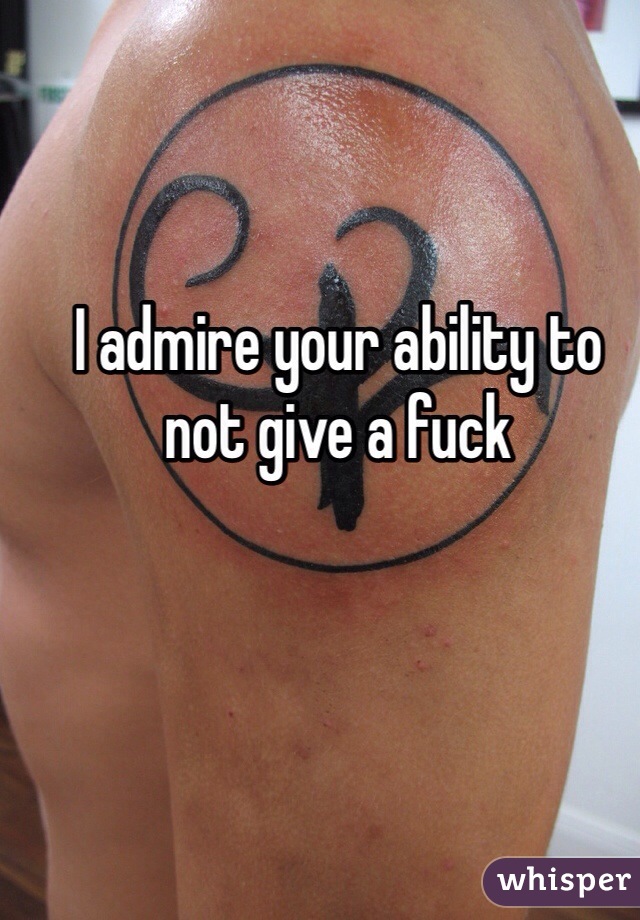 I admire your ability to not give a fuck 