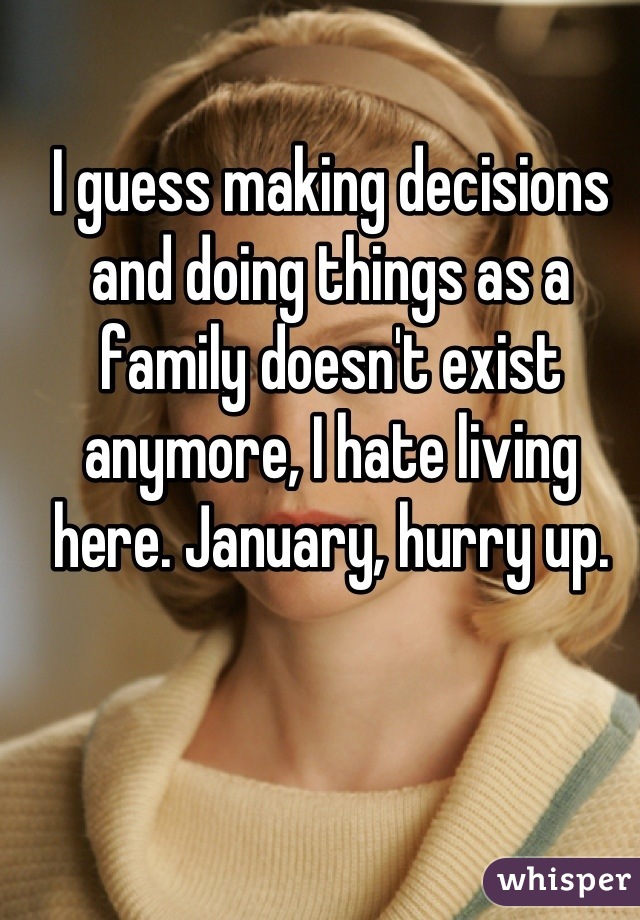 I guess making decisions and doing things as a family doesn't exist anymore, I hate living here. January, hurry up.