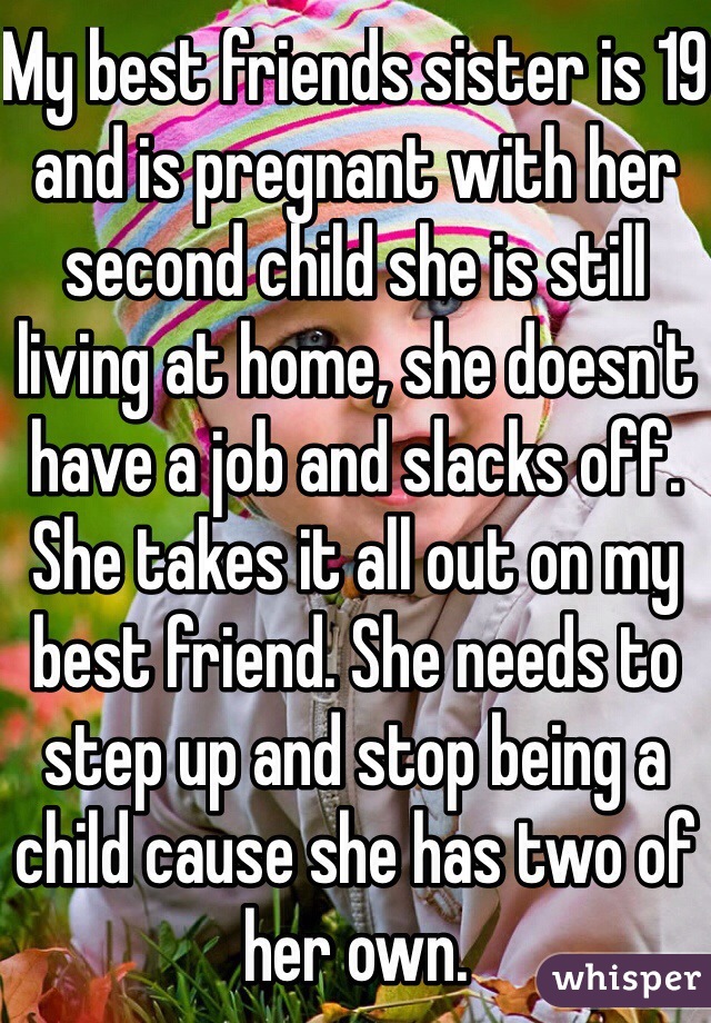 My best friends sister is 19 and is pregnant with her second child she is still living at home, she doesn't have a job and slacks off. She takes it all out on my best friend. She needs to step up and stop being a child cause she has two of her own. 