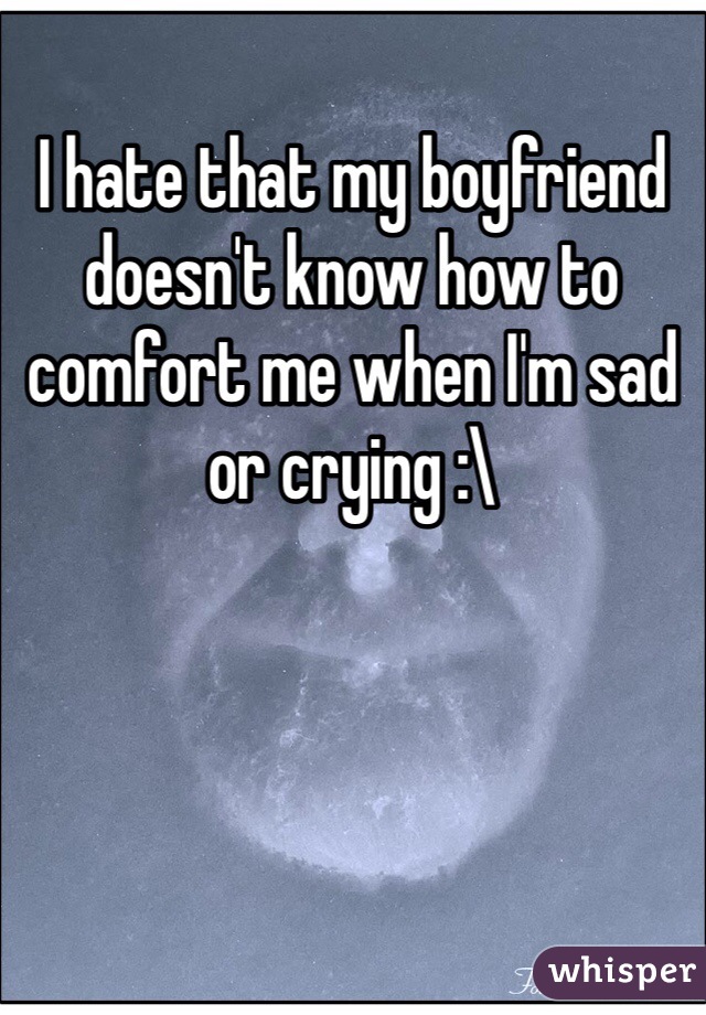 I hate that my boyfriend doesn't know how to comfort me when I'm sad or crying :\