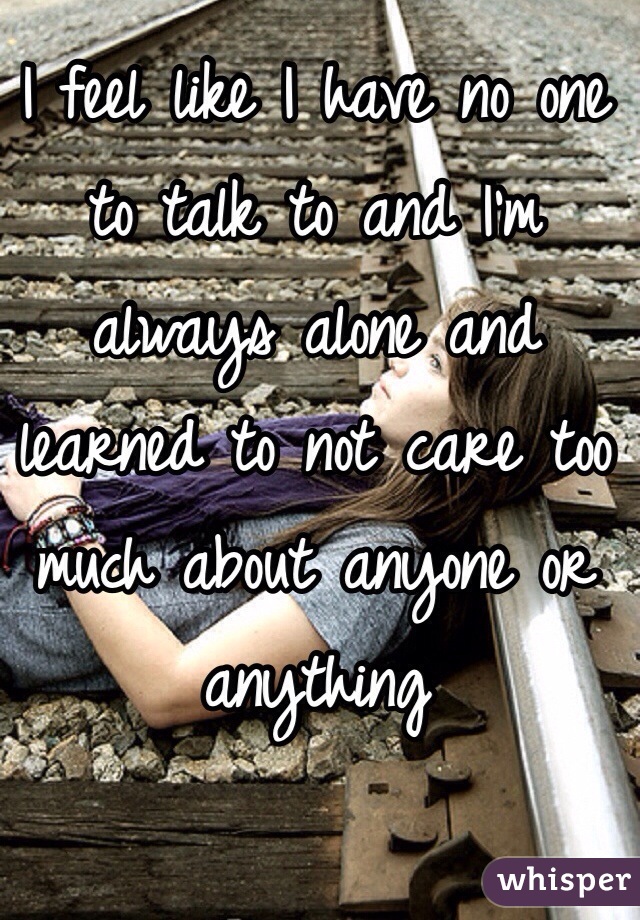 I feel like I have no one to talk to and I'm always alone and learned to not care too much about anyone or anything