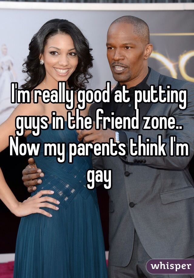 I'm really good at putting guys in the friend zone..  Now my parents think I'm gay