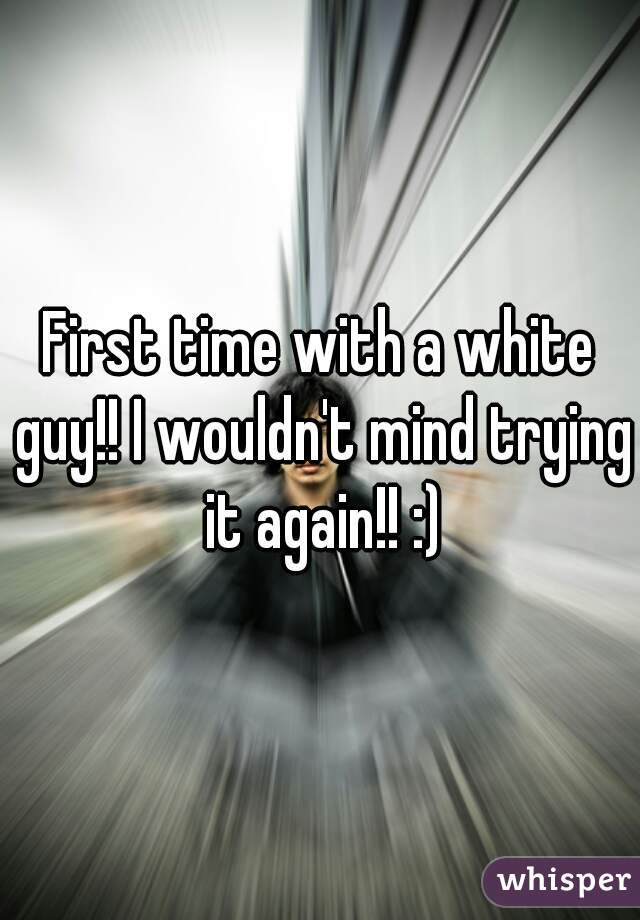 First time with a white guy!! I wouldn't mind trying it again!! :)