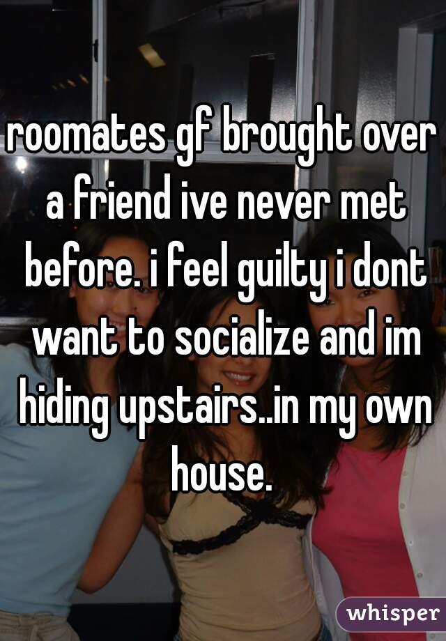 roomates gf brought over a friend ive never met before. i feel guilty i dont want to socialize and im hiding upstairs..in my own house. 