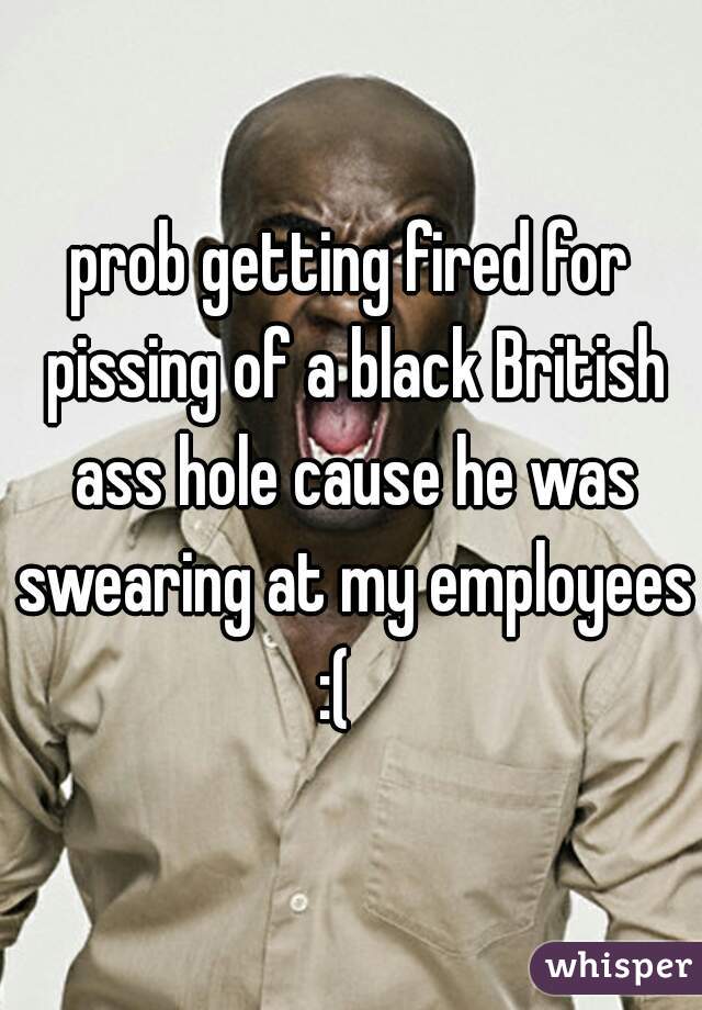 prob getting fired for pissing of a black British ass hole cause he was swearing at my employees :(   