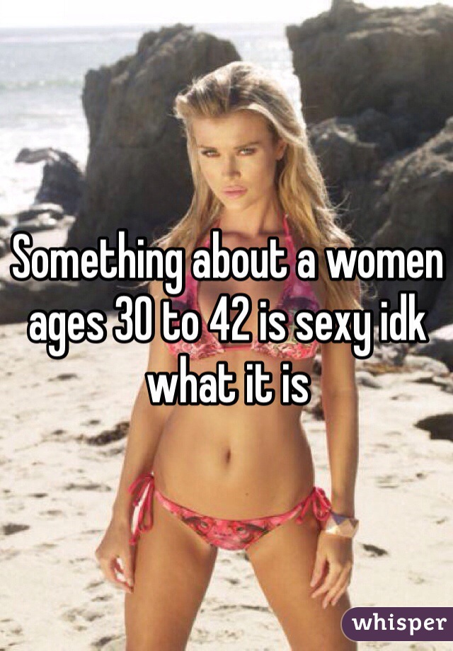 Something about a women ages 30 to 42 is sexy idk what it is 
