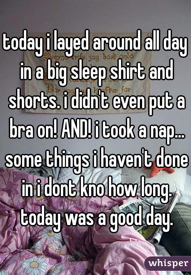 today i layed around all day in a big sleep shirt and shorts. i didn't even put a bra on! AND! i took a nap... some things i haven't done in i dont kno how long.
 today was a good day.