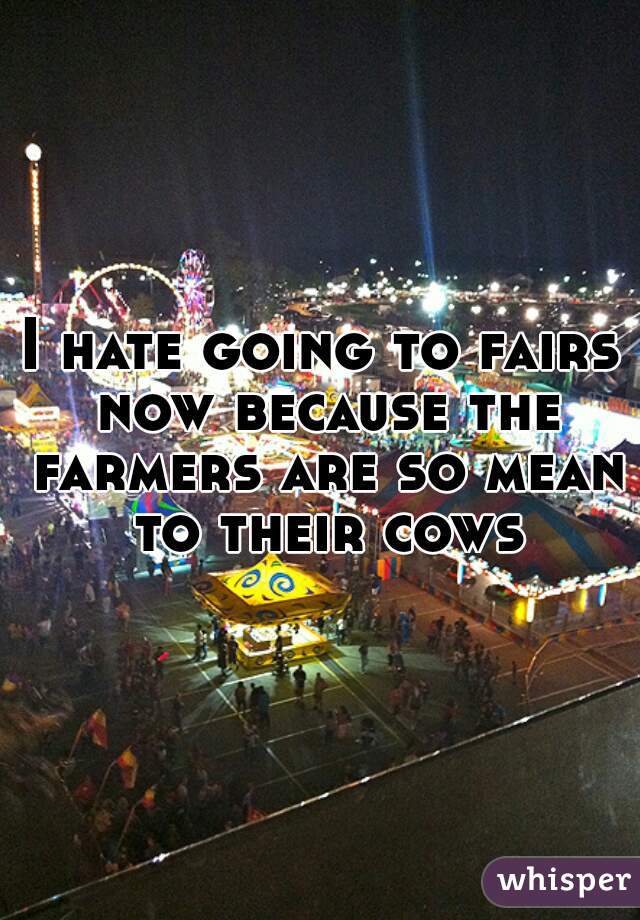 I hate going to fairs now because the farmers are so mean to their cows