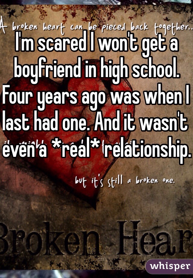 I'm scared I won't get a boyfriend in high school. Four years ago was when I last had one. And it wasn't even a *real* relationship.