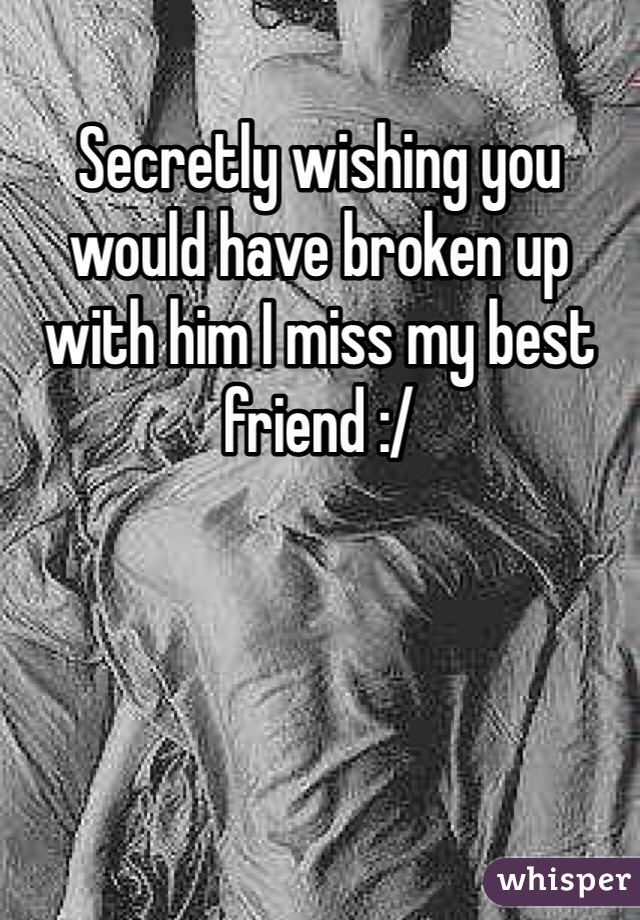 Secretly wishing you would have broken up with him I miss my best friend :/ 