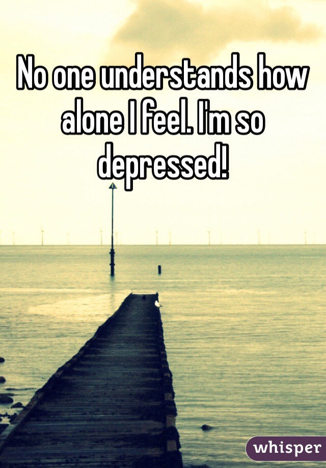 No one understands how alone I feel. I'm so depressed!