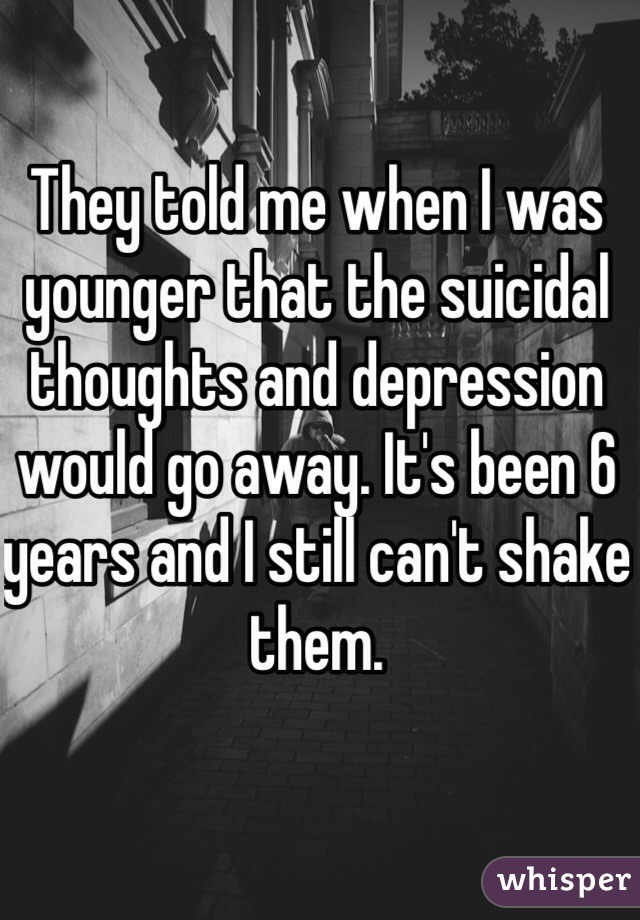 They told me when I was younger that the suicidal thoughts and depression would go away. It's been 6 years and I still can't shake them.