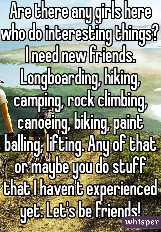 Are there any girls here who do interesting things? I need new friends. Longboarding, hiking, camping, rock climbing, canoeing, biking, paint balling, lifting. Any of that or maybe you do stuff that I haven't experienced yet. Let's be friends!