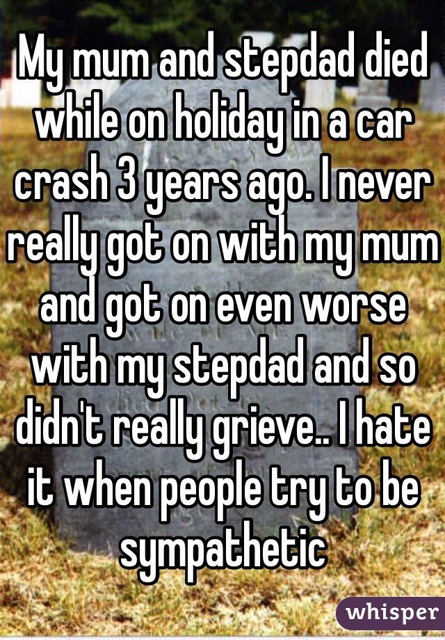 My mum and stepdad died while on holiday in a car crash 3 years ago. I never really got on with my mum and got on even worse with my stepdad and so didn't really grieve.. I hate it when people try to be sympathetic