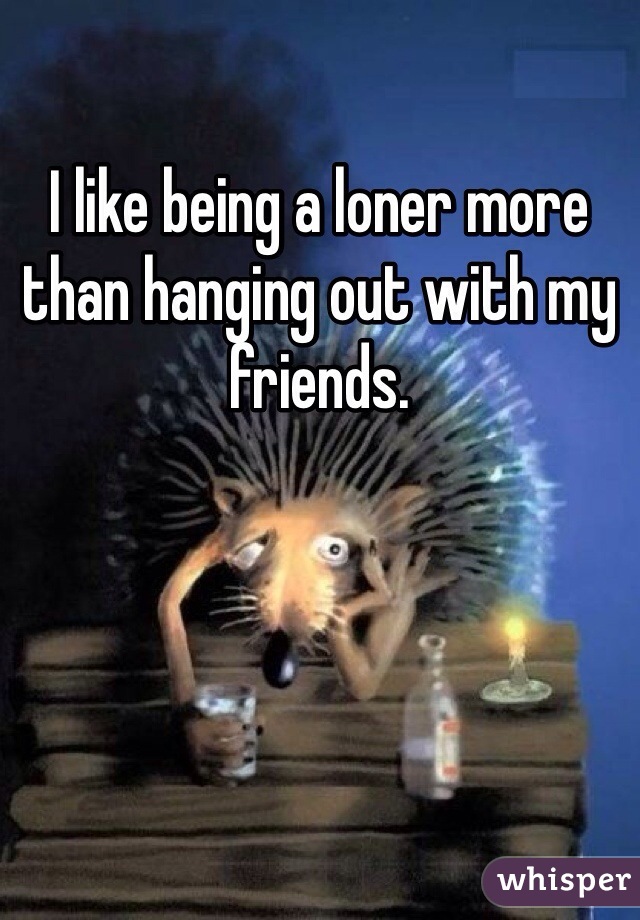 I like being a loner more than hanging out with my friends.