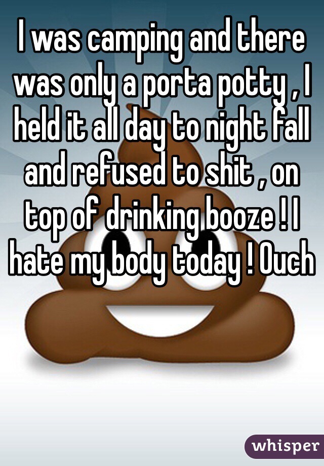 I was camping and there was only a porta potty , I held it all day to night fall and refused to shit , on top of drinking booze ! I hate my body today ! Ouch 