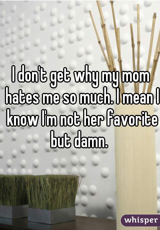 I don't get why my mom hates me so much. I mean I know I'm not her favorite but damn.  