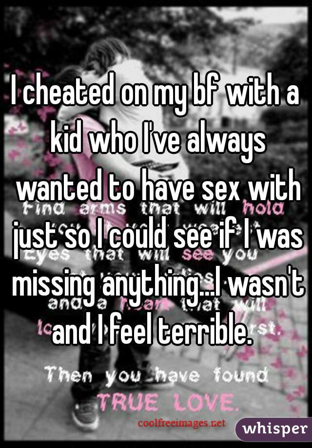 I cheated on my bf with a kid who I've always wanted to have sex with just so I could see if I was missing anything...I wasn't and I feel terrible.  
