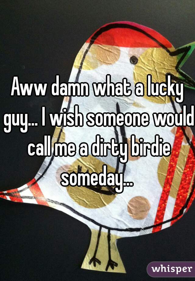 Aww damn what a lucky guy... I wish someone would call me a dirty birdie someday... 