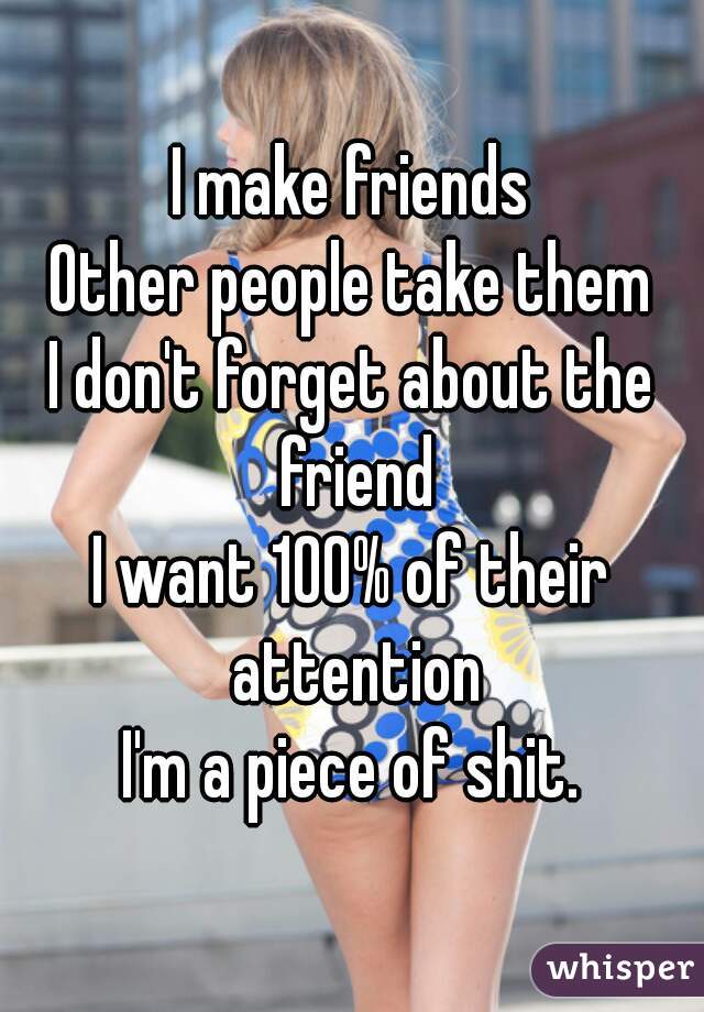 I make friends
Other people take them
I don't forget about the friend
I want 100% of their attention
I'm a piece of shit.