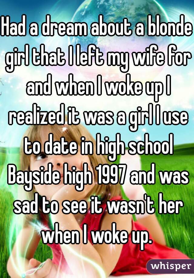 Had a dream about a blonde girl that I left my wife for and when I woke up I realized it was a girl I use to date in high school Bayside high 1997 and was sad to see it wasn't her when I woke up. 