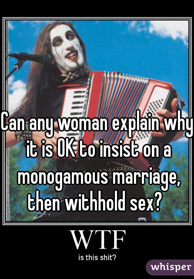 Can any woman explain why it is OK to insist on a monogamous marriage, then withhold sex?  