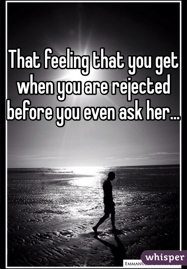 That feeling that you get when you are rejected before you even ask her...