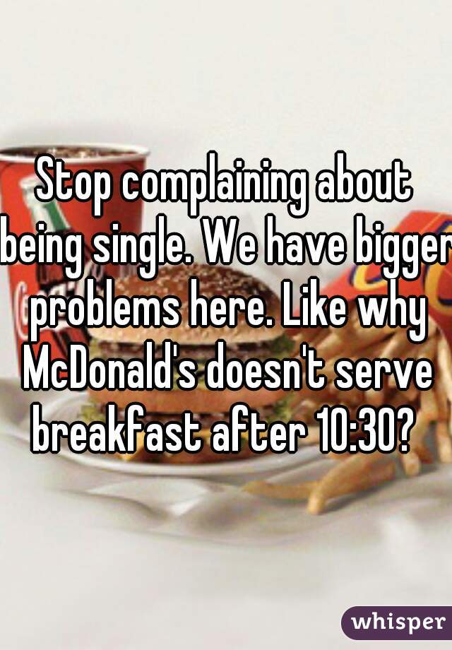 Stop complaining about being single. We have bigger problems here. Like why McDonald's doesn't serve breakfast after 10:30? 