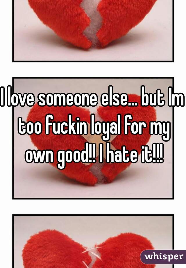 I love someone else... but Im too fuckin loyal for my own good!! I hate it!!!