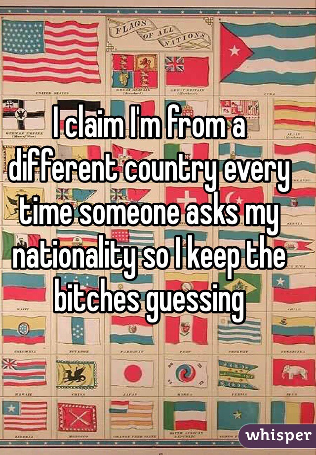 I claim I'm from a different country every time someone asks my nationality so I keep the bitches guessing 