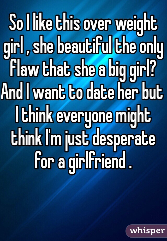 So I like this over weight girl , she beautiful the only flaw that she a big girl? And I want to date her but I think everyone might think I'm just desperate for a girlfriend .