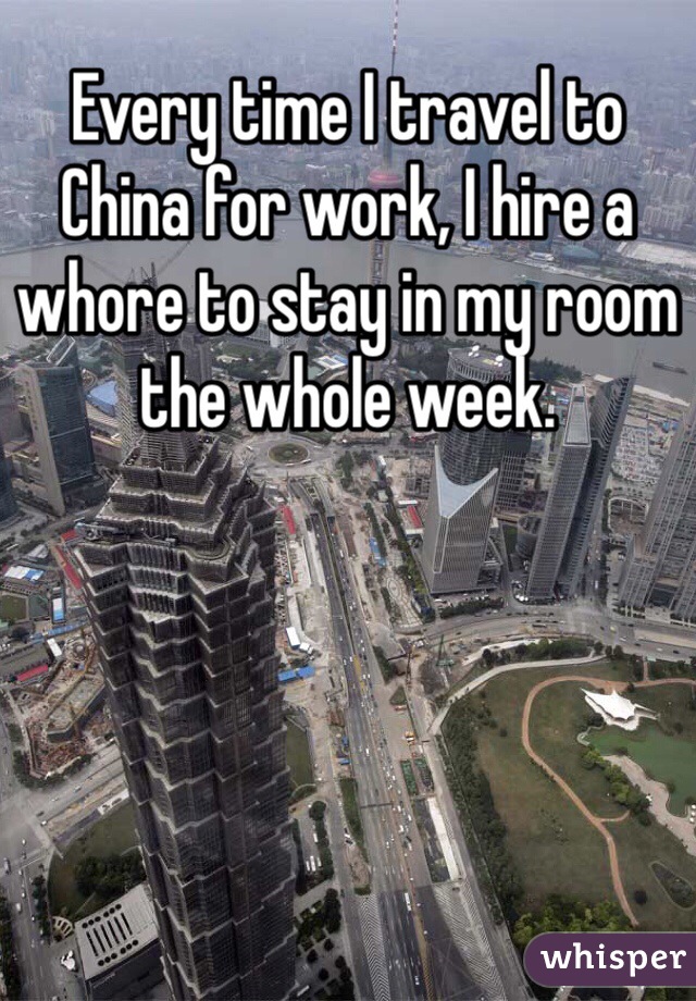 Every time I travel to China for work, I hire a whore to stay in my room the whole week.
