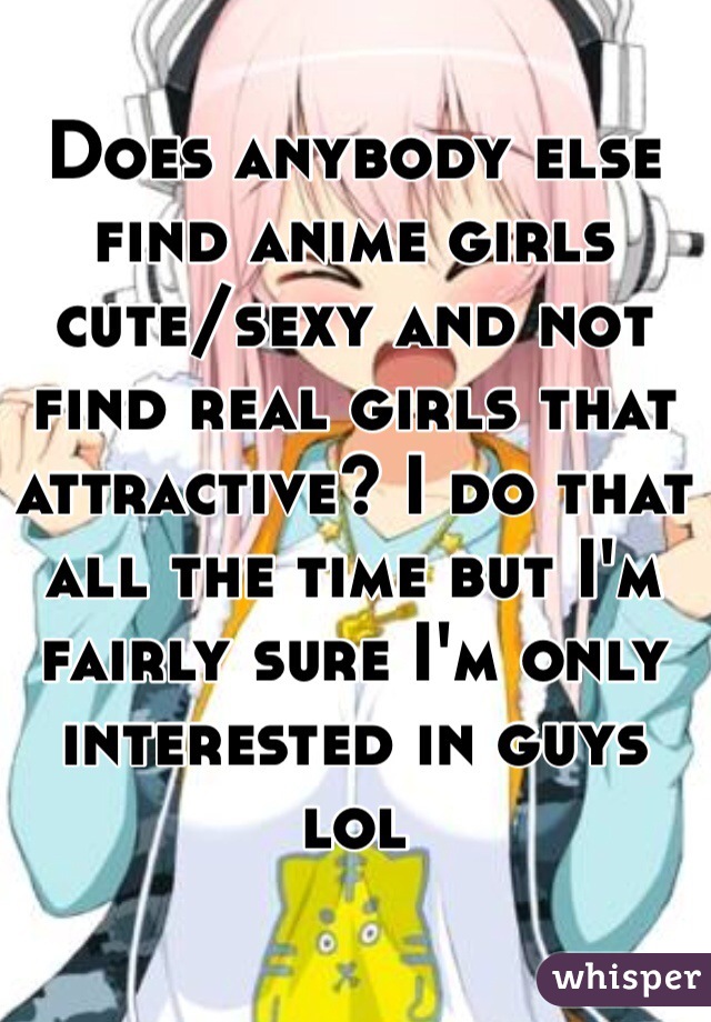 Does anybody else find anime girls  cute/sexy and not find real girls that attractive? I do that all the time but I'm fairly sure I'm only interested in guys lol
