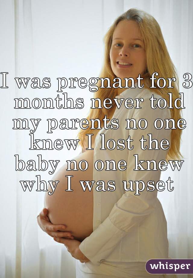 I was pregnant for 3 months never told my parents no one knew I lost the baby no one knew why I was upset 