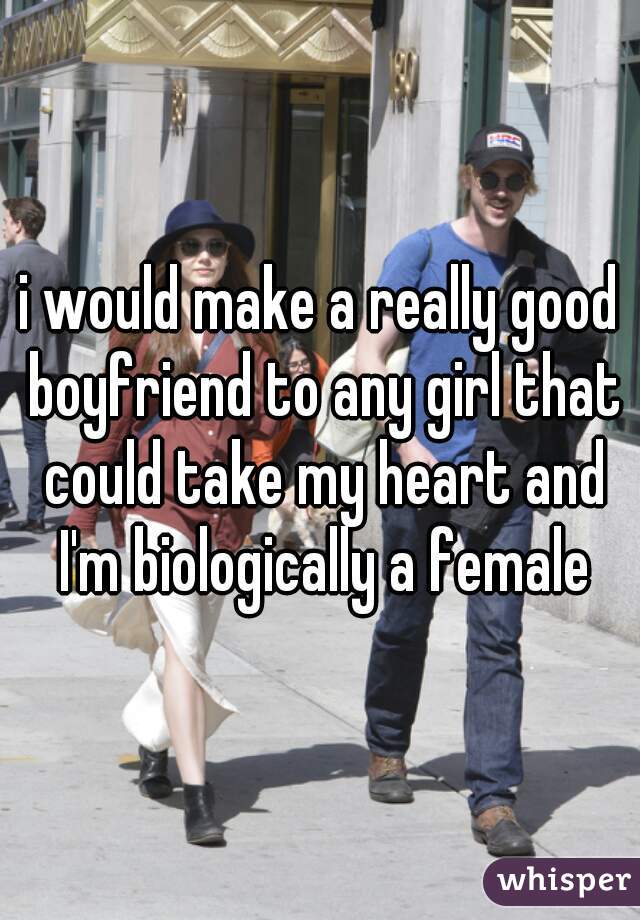 i would make a really good boyfriend to any girl that could take my heart and I'm biologically a female