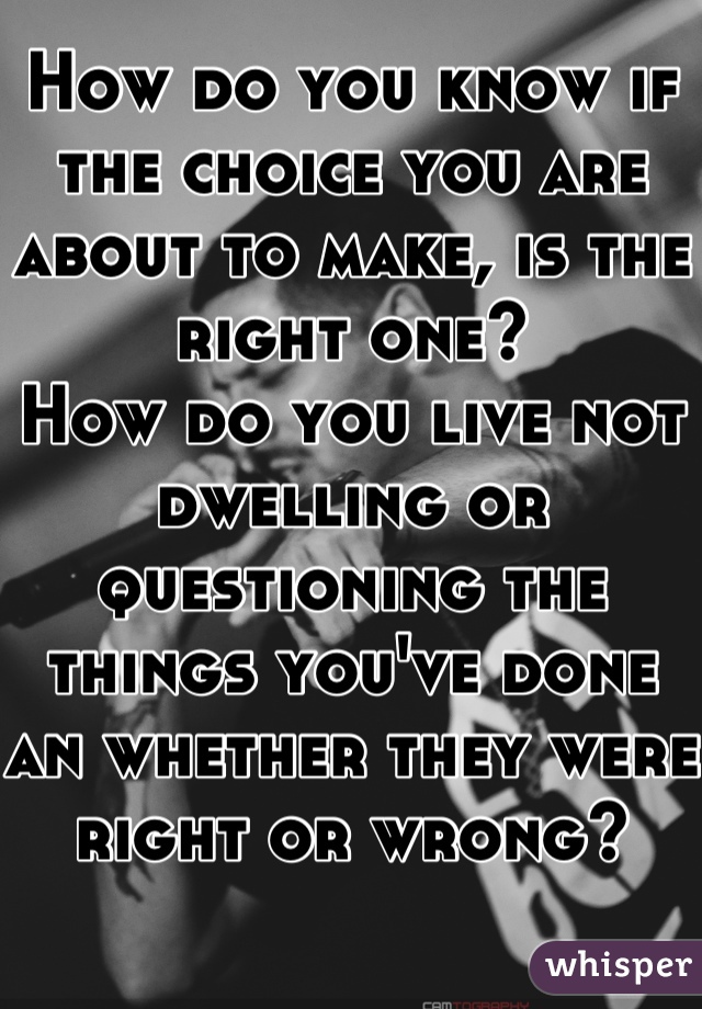 How do you know if the choice you are about to make, is the right one?
How do you live not dwelling or questioning the things you've done an whether they were right or wrong?