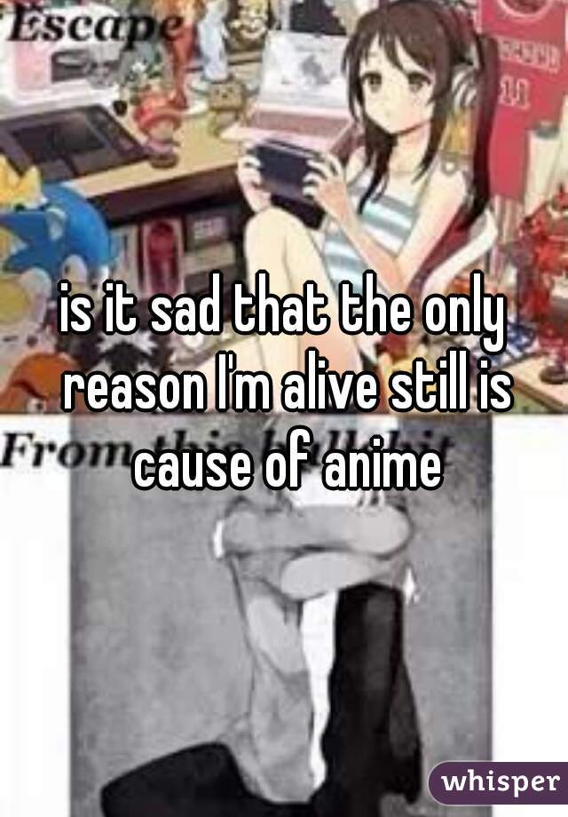 is it sad that the only reason I'm alive still is cause of anime