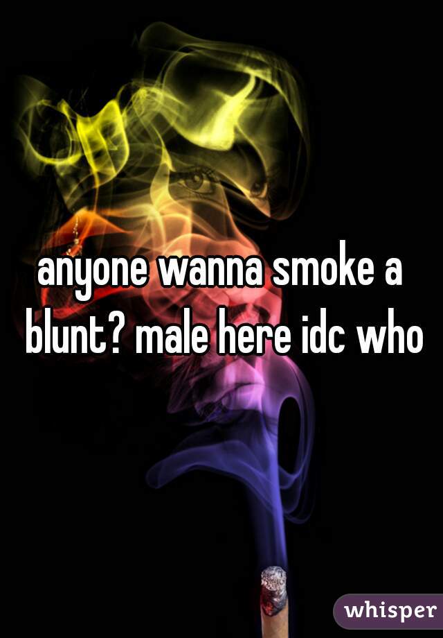 anyone wanna smoke a blunt? male here idc who