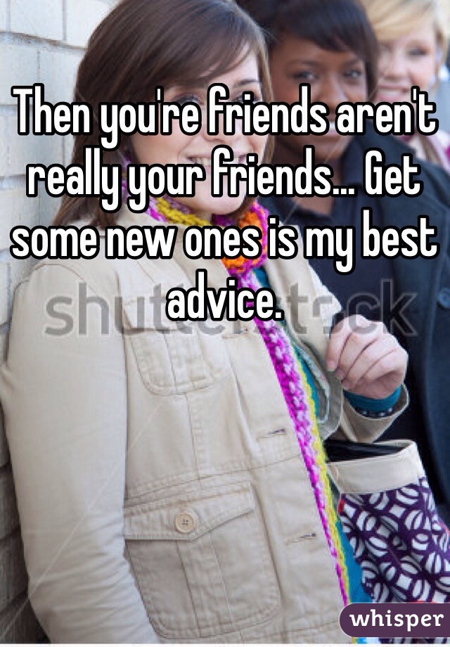 Then you're friends aren't really your friends... Get some new ones is my best advice. 