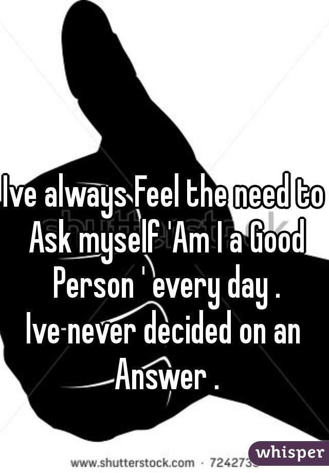 Ive always Feel the need to Ask myself 'Am I a Good Person ' every day .
Ive never decided on an Answer .